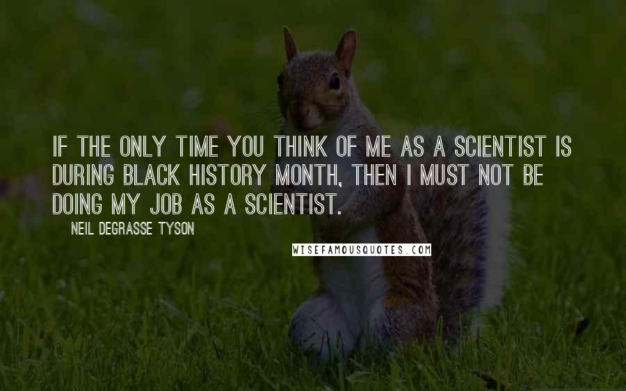 Neil DeGrasse Tyson Quotes: If the only time you think of me as a scientist is during Black History Month, then I must not be doing my job as a scientist.