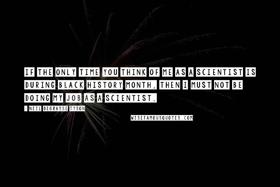 Neil DeGrasse Tyson Quotes: If the only time you think of me as a scientist is during Black History Month, then I must not be doing my job as a scientist.