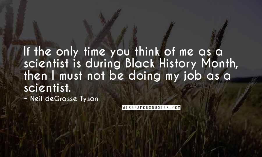 Neil DeGrasse Tyson Quotes: If the only time you think of me as a scientist is during Black History Month, then I must not be doing my job as a scientist.