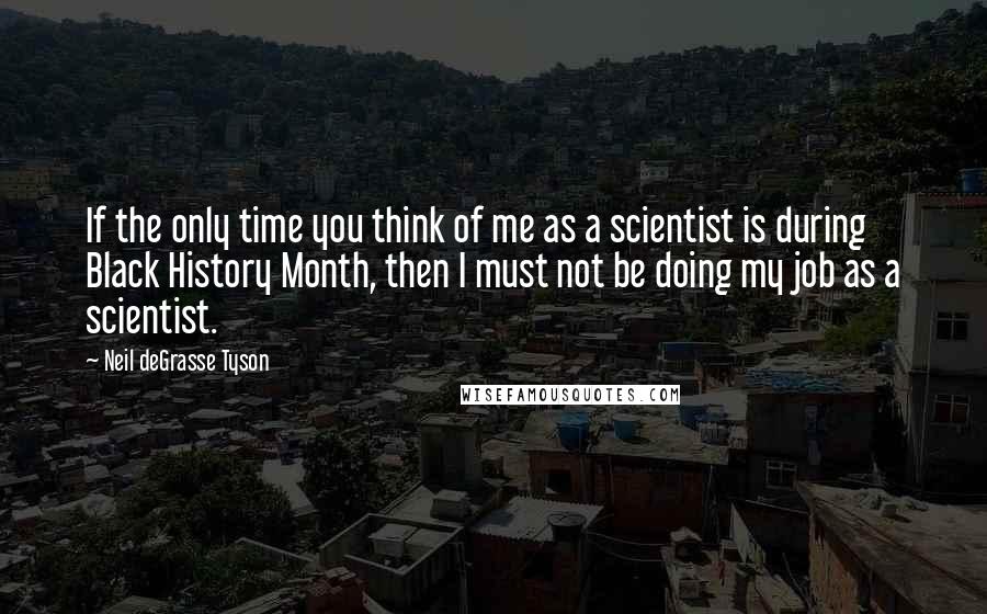 Neil DeGrasse Tyson Quotes: If the only time you think of me as a scientist is during Black History Month, then I must not be doing my job as a scientist.