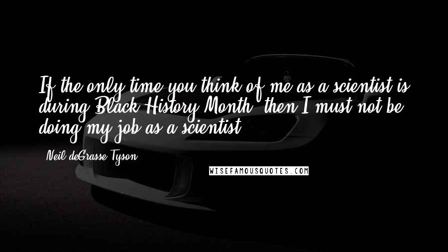 Neil DeGrasse Tyson Quotes: If the only time you think of me as a scientist is during Black History Month, then I must not be doing my job as a scientist.