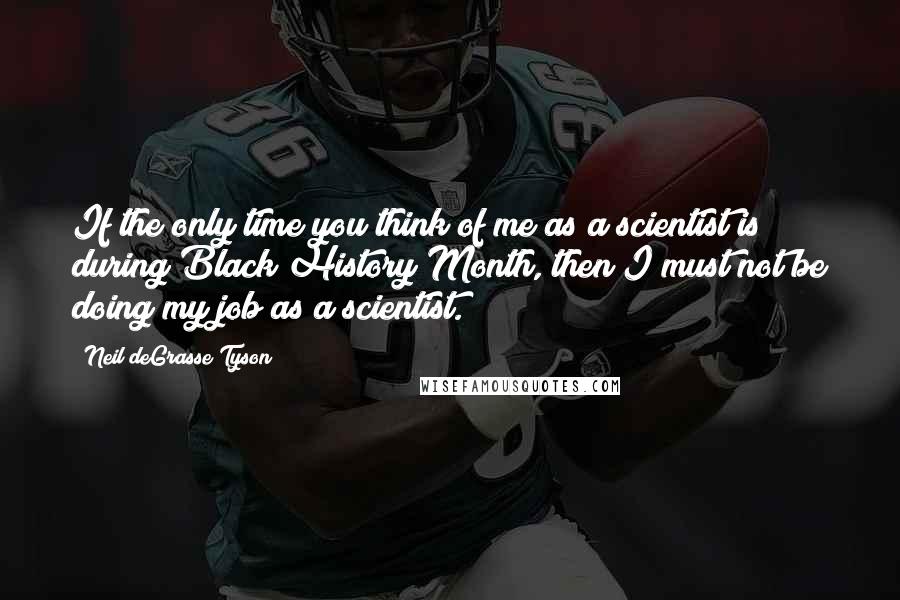 Neil DeGrasse Tyson Quotes: If the only time you think of me as a scientist is during Black History Month, then I must not be doing my job as a scientist.