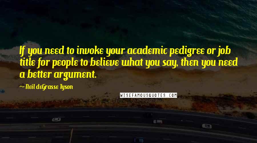 Neil DeGrasse Tyson Quotes: If you need to invoke your academic pedigree or job title for people to believe what you say, then you need a better argument.