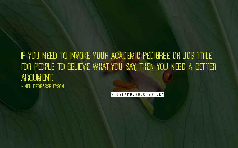 Neil DeGrasse Tyson Quotes: If you need to invoke your academic pedigree or job title for people to believe what you say, then you need a better argument.
