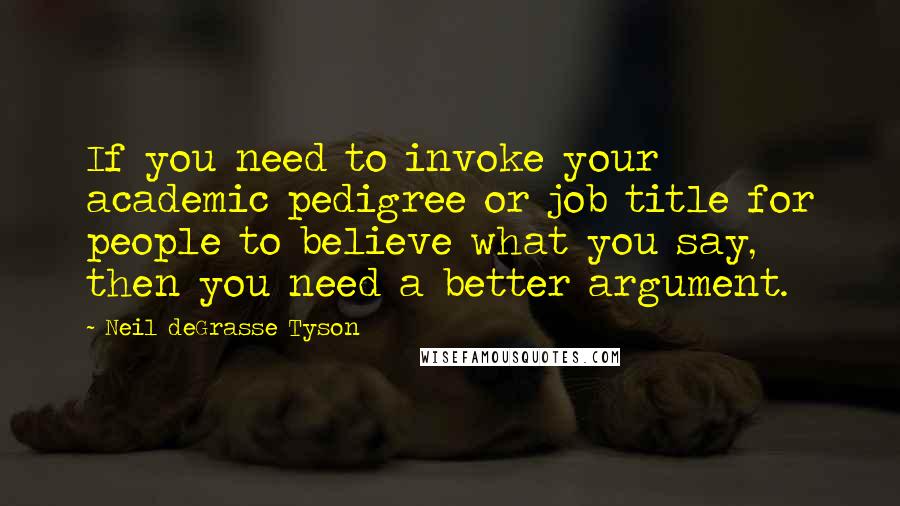 Neil DeGrasse Tyson Quotes: If you need to invoke your academic pedigree or job title for people to believe what you say, then you need a better argument.