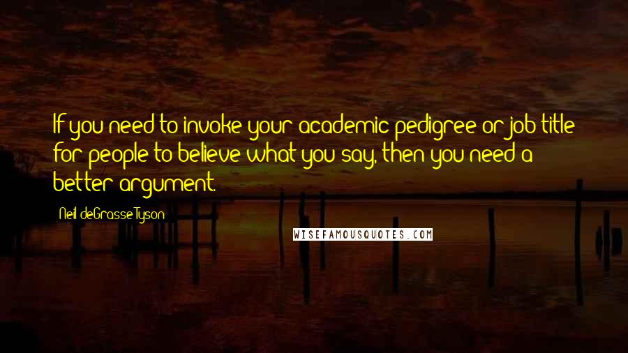 Neil DeGrasse Tyson Quotes: If you need to invoke your academic pedigree or job title for people to believe what you say, then you need a better argument.