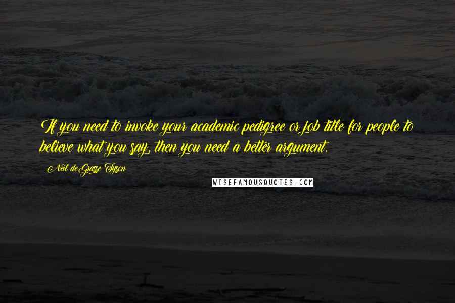 Neil DeGrasse Tyson Quotes: If you need to invoke your academic pedigree or job title for people to believe what you say, then you need a better argument.