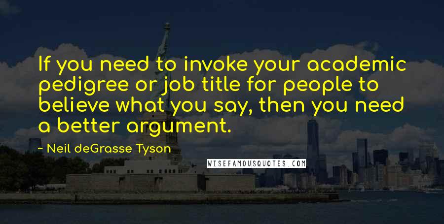 Neil DeGrasse Tyson Quotes: If you need to invoke your academic pedigree or job title for people to believe what you say, then you need a better argument.