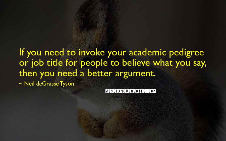 Neil DeGrasse Tyson Quotes: If you need to invoke your academic pedigree or job title for people to believe what you say, then you need a better argument.