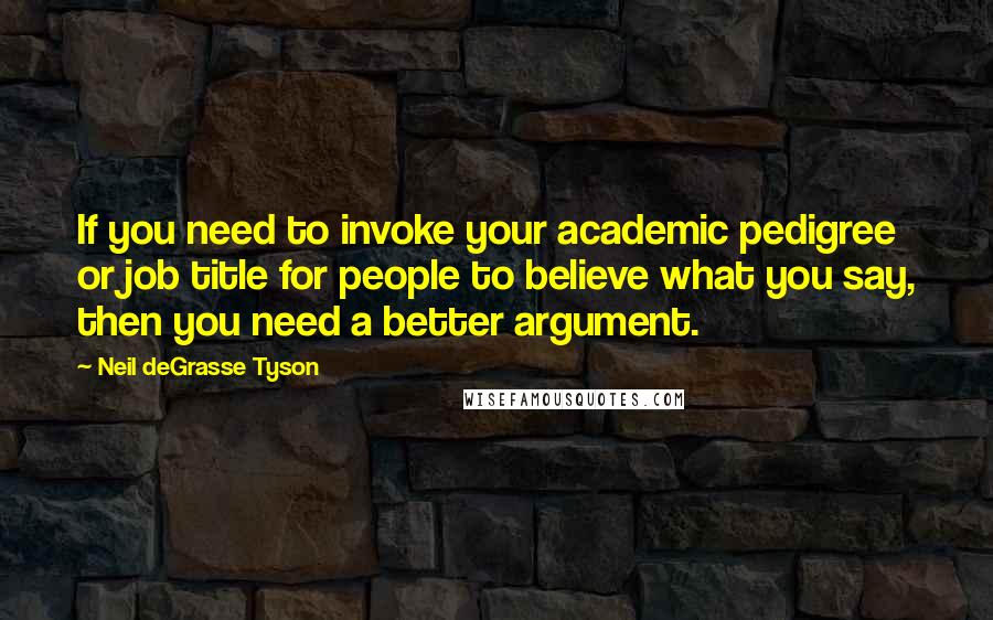 Neil DeGrasse Tyson Quotes: If you need to invoke your academic pedigree or job title for people to believe what you say, then you need a better argument.