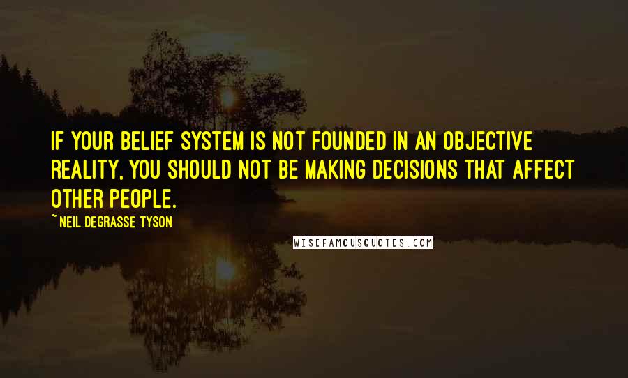 Neil DeGrasse Tyson Quotes: If your belief system is not founded in an objective reality, you should not be making decisions that affect other people.