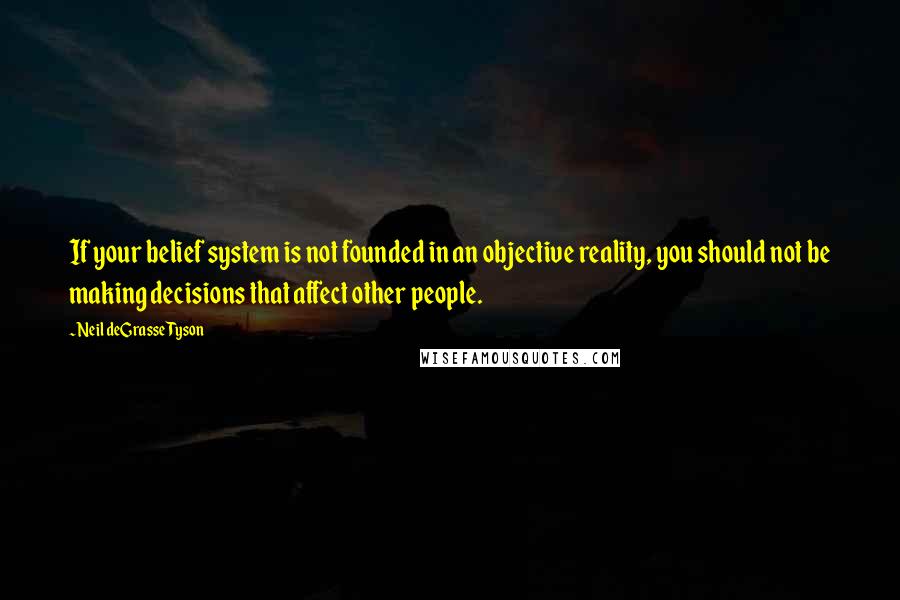 Neil DeGrasse Tyson Quotes: If your belief system is not founded in an objective reality, you should not be making decisions that affect other people.