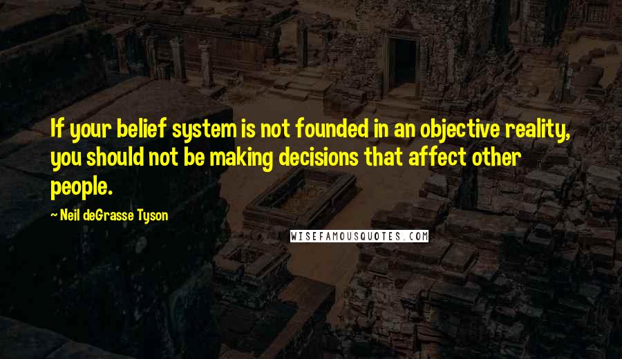 Neil DeGrasse Tyson Quotes: If your belief system is not founded in an objective reality, you should not be making decisions that affect other people.