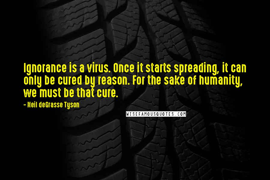 Neil DeGrasse Tyson Quotes: Ignorance is a virus. Once it starts spreading, it can only be cured by reason. For the sake of humanity, we must be that cure.