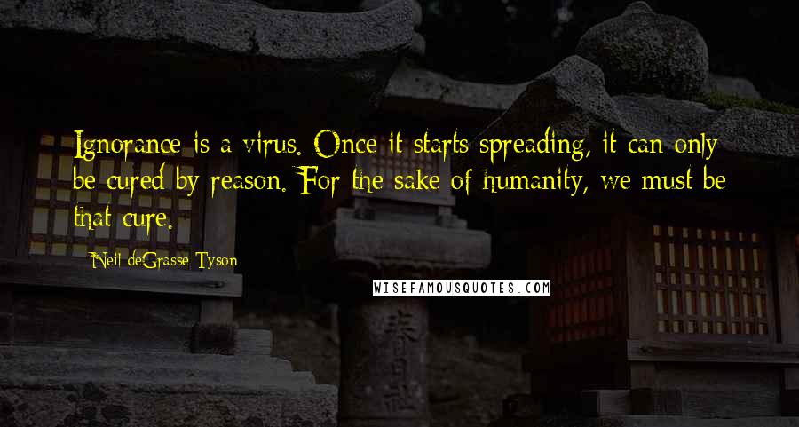 Neil DeGrasse Tyson Quotes: Ignorance is a virus. Once it starts spreading, it can only be cured by reason. For the sake of humanity, we must be that cure.