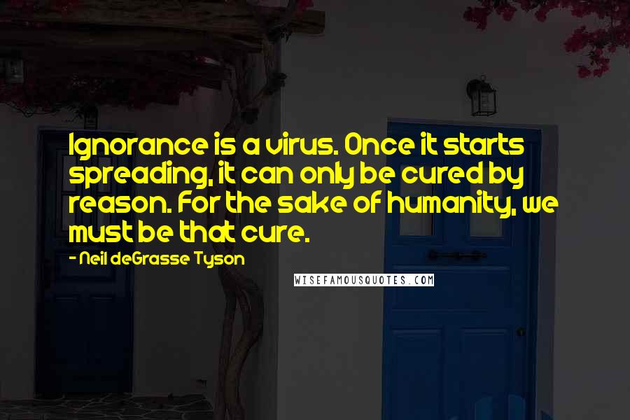 Neil DeGrasse Tyson Quotes: Ignorance is a virus. Once it starts spreading, it can only be cured by reason. For the sake of humanity, we must be that cure.