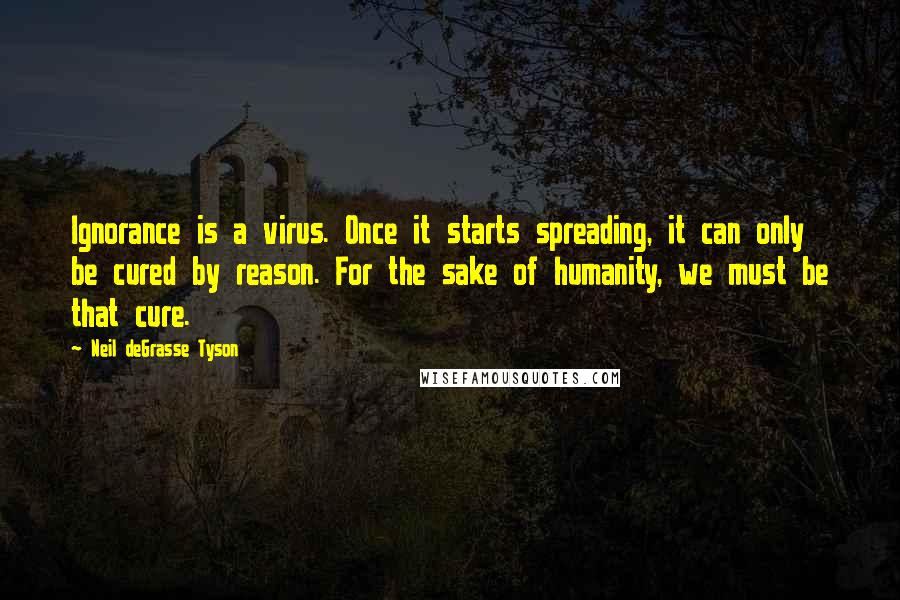 Neil DeGrasse Tyson Quotes: Ignorance is a virus. Once it starts spreading, it can only be cured by reason. For the sake of humanity, we must be that cure.