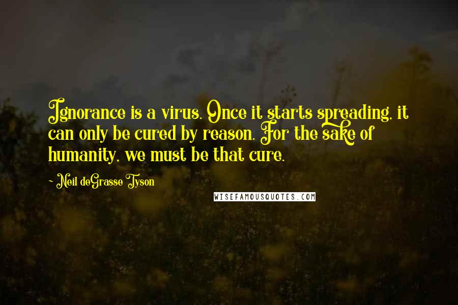 Neil DeGrasse Tyson Quotes: Ignorance is a virus. Once it starts spreading, it can only be cured by reason. For the sake of humanity, we must be that cure.