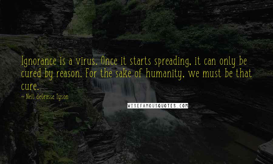 Neil DeGrasse Tyson Quotes: Ignorance is a virus. Once it starts spreading, it can only be cured by reason. For the sake of humanity, we must be that cure.