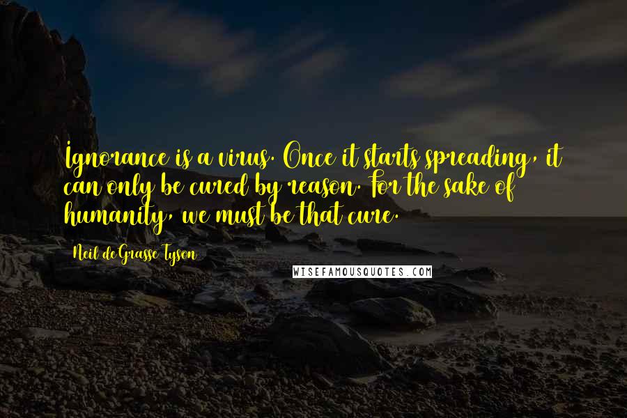 Neil DeGrasse Tyson Quotes: Ignorance is a virus. Once it starts spreading, it can only be cured by reason. For the sake of humanity, we must be that cure.