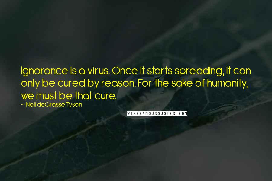 Neil DeGrasse Tyson Quotes: Ignorance is a virus. Once it starts spreading, it can only be cured by reason. For the sake of humanity, we must be that cure.