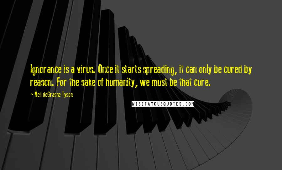 Neil DeGrasse Tyson Quotes: Ignorance is a virus. Once it starts spreading, it can only be cured by reason. For the sake of humanity, we must be that cure.