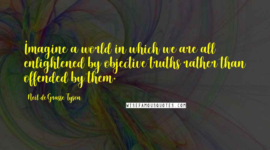 Neil DeGrasse Tyson Quotes: Imagine a world in which we are all enlightened by objective truths rather than offended by them.