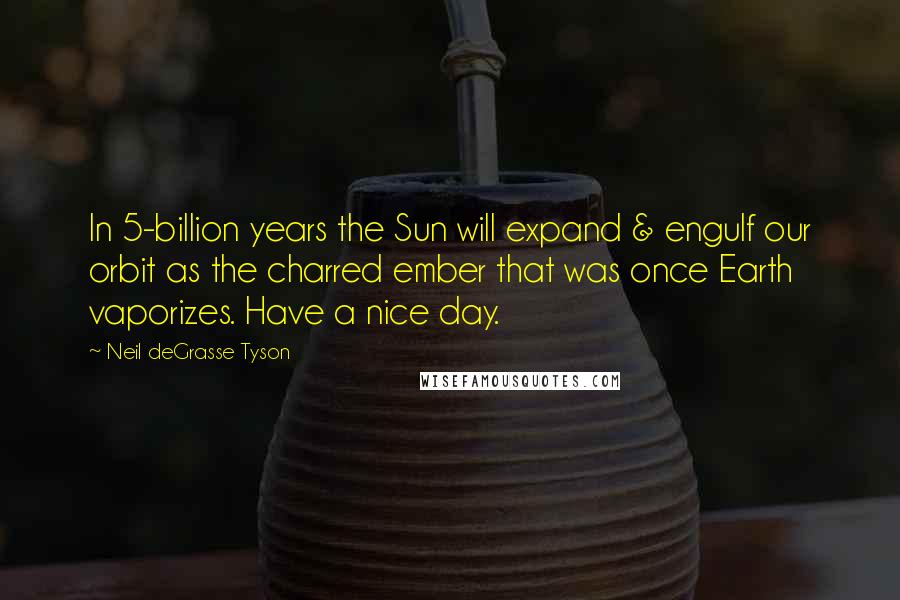 Neil DeGrasse Tyson Quotes: In 5-billion years the Sun will expand & engulf our orbit as the charred ember that was once Earth vaporizes. Have a nice day.