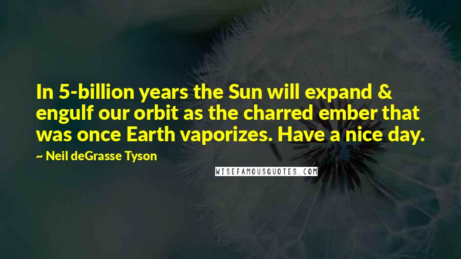 Neil DeGrasse Tyson Quotes: In 5-billion years the Sun will expand & engulf our orbit as the charred ember that was once Earth vaporizes. Have a nice day.