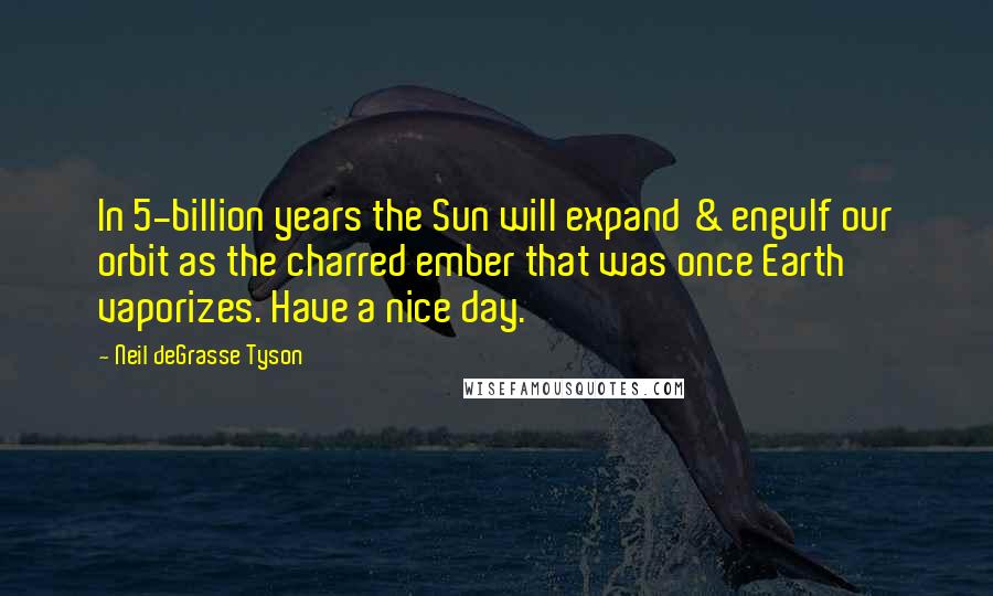 Neil DeGrasse Tyson Quotes: In 5-billion years the Sun will expand & engulf our orbit as the charred ember that was once Earth vaporizes. Have a nice day.