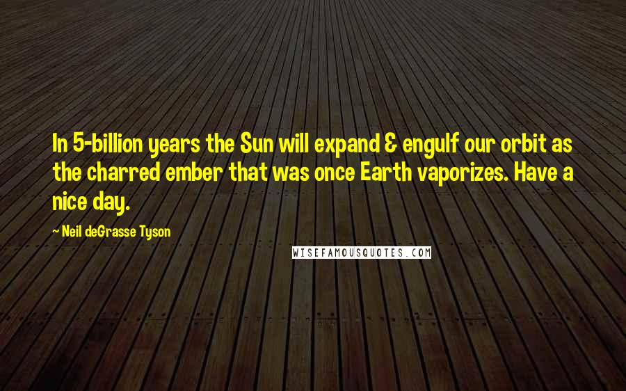 Neil DeGrasse Tyson Quotes: In 5-billion years the Sun will expand & engulf our orbit as the charred ember that was once Earth vaporizes. Have a nice day.