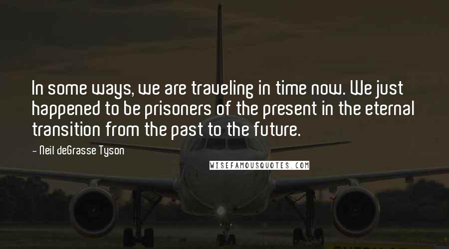 Neil DeGrasse Tyson Quotes: In some ways, we are traveling in time now. We just happened to be prisoners of the present in the eternal transition from the past to the future.