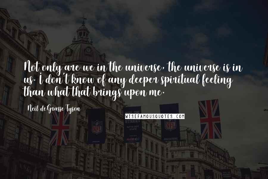 Neil DeGrasse Tyson Quotes: Not only are we in the universe, the universe is in us. I don't know of any deeper spiritual feeling than what that brings upon me.