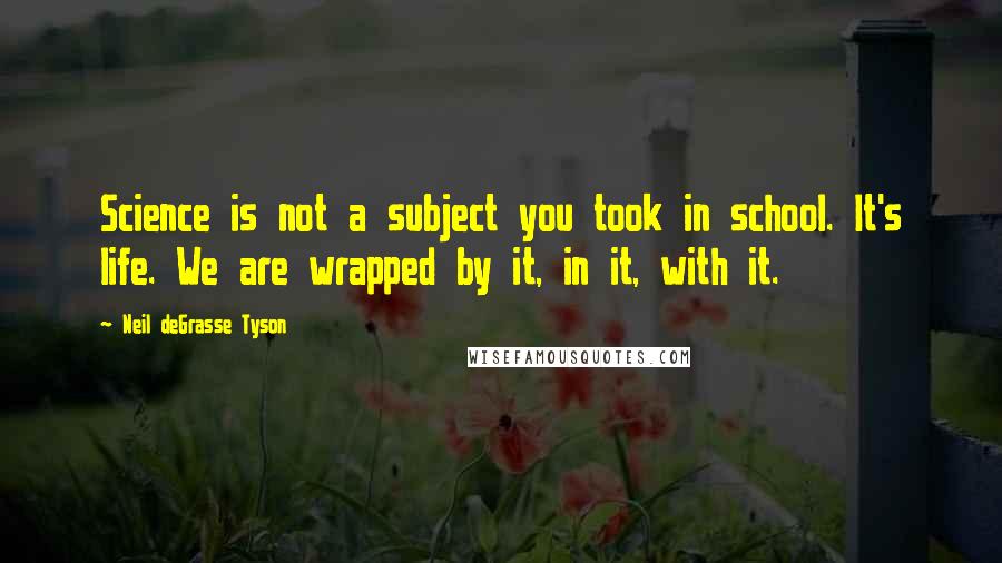 Neil DeGrasse Tyson Quotes: Science is not a subject you took in school. It's life. We are wrapped by it, in it, with it.