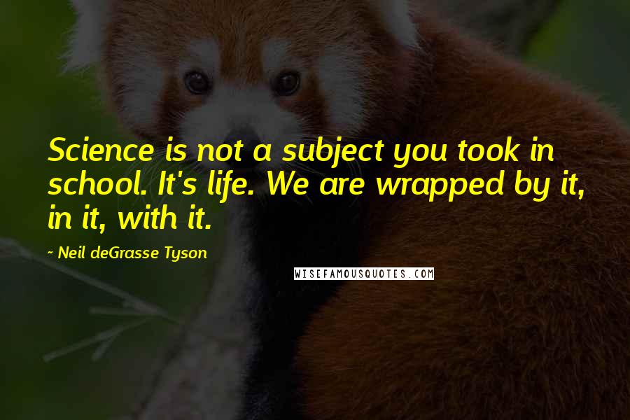 Neil DeGrasse Tyson Quotes: Science is not a subject you took in school. It's life. We are wrapped by it, in it, with it.