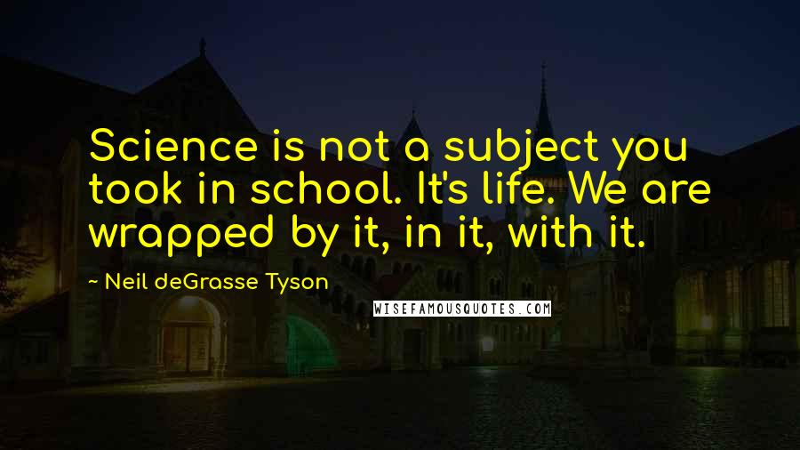 Neil DeGrasse Tyson Quotes: Science is not a subject you took in school. It's life. We are wrapped by it, in it, with it.