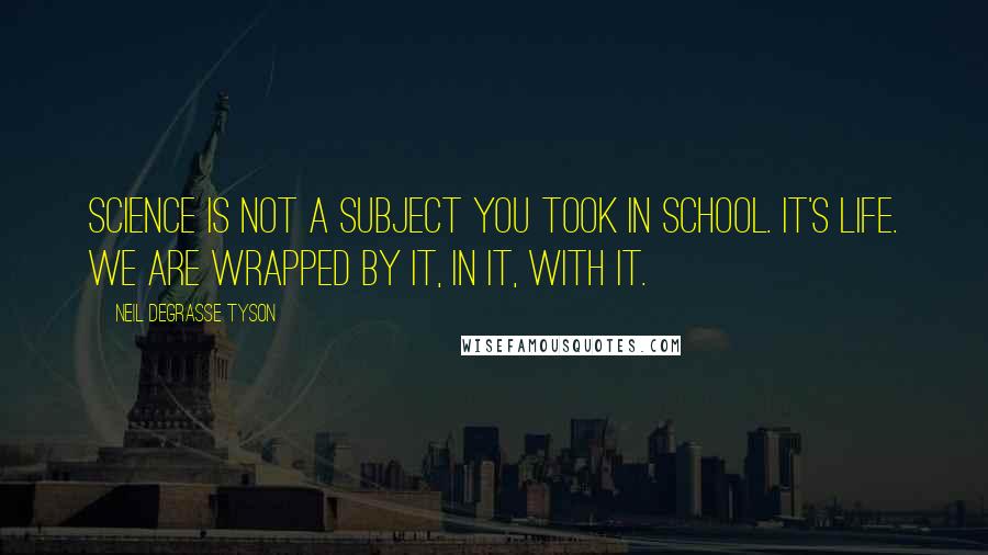 Neil DeGrasse Tyson Quotes: Science is not a subject you took in school. It's life. We are wrapped by it, in it, with it.