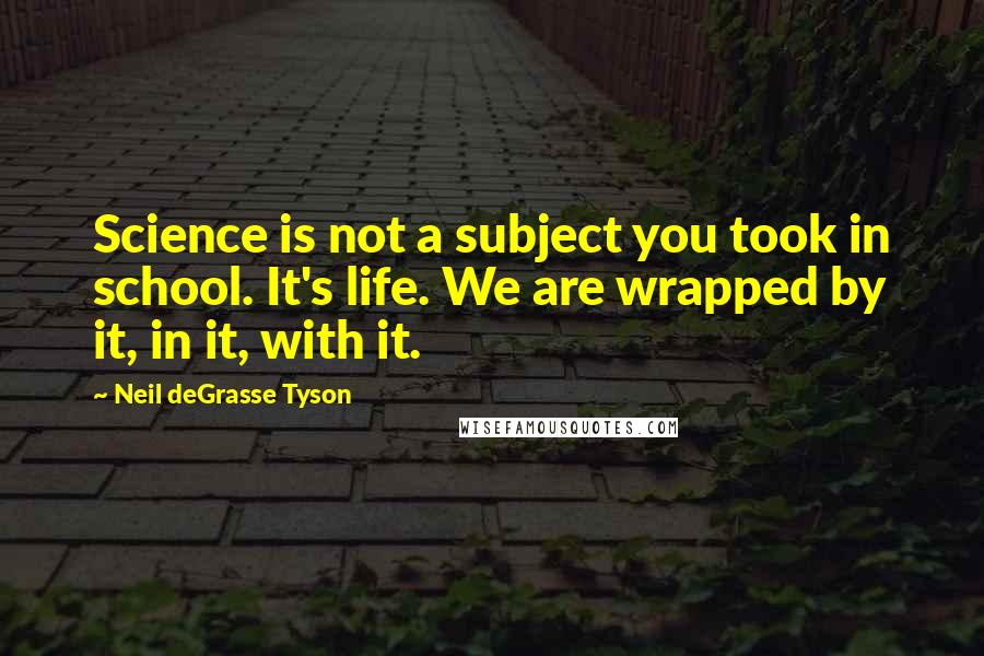 Neil DeGrasse Tyson Quotes: Science is not a subject you took in school. It's life. We are wrapped by it, in it, with it.