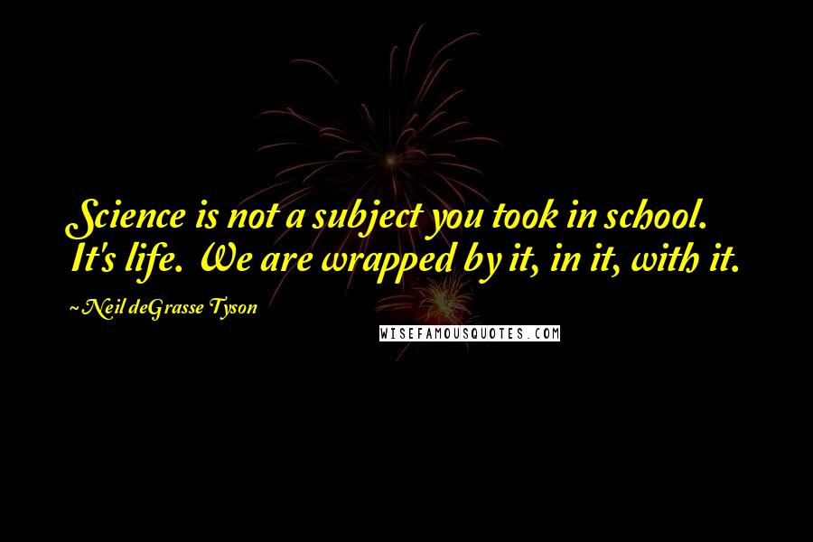 Neil DeGrasse Tyson Quotes: Science is not a subject you took in school. It's life. We are wrapped by it, in it, with it.