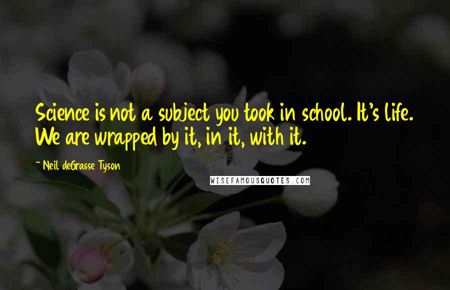 Neil DeGrasse Tyson Quotes: Science is not a subject you took in school. It's life. We are wrapped by it, in it, with it.