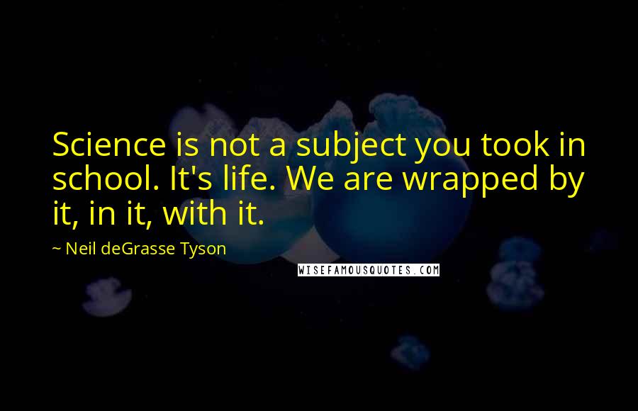 Neil DeGrasse Tyson Quotes: Science is not a subject you took in school. It's life. We are wrapped by it, in it, with it.