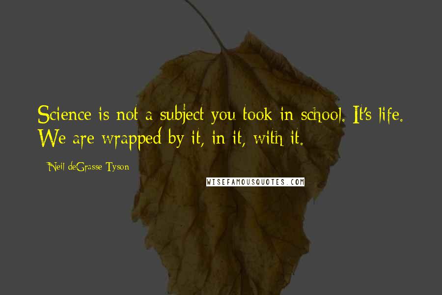 Neil DeGrasse Tyson Quotes: Science is not a subject you took in school. It's life. We are wrapped by it, in it, with it.