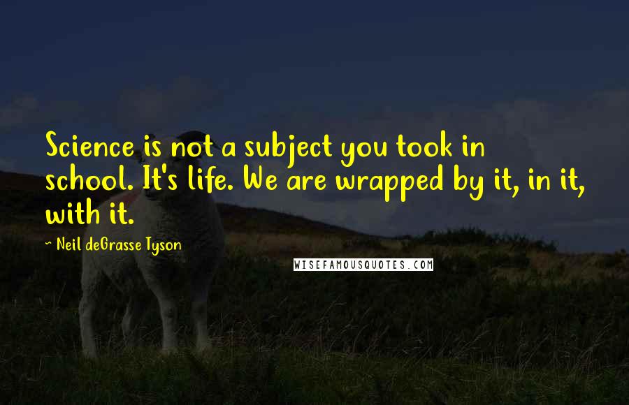 Neil DeGrasse Tyson Quotes: Science is not a subject you took in school. It's life. We are wrapped by it, in it, with it.