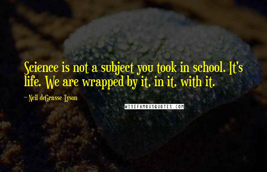 Neil DeGrasse Tyson Quotes: Science is not a subject you took in school. It's life. We are wrapped by it, in it, with it.