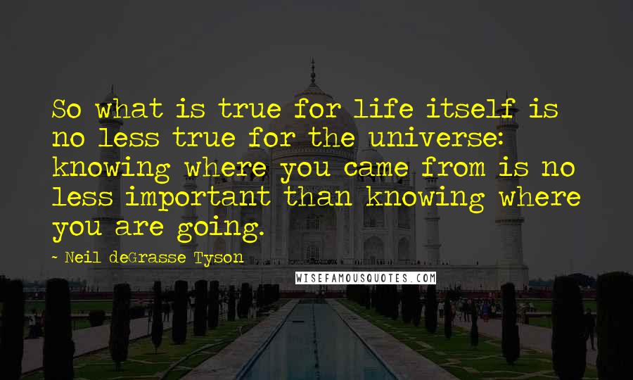 Neil DeGrasse Tyson Quotes: So what is true for life itself is no less true for the universe: knowing where you came from is no less important than knowing where you are going.