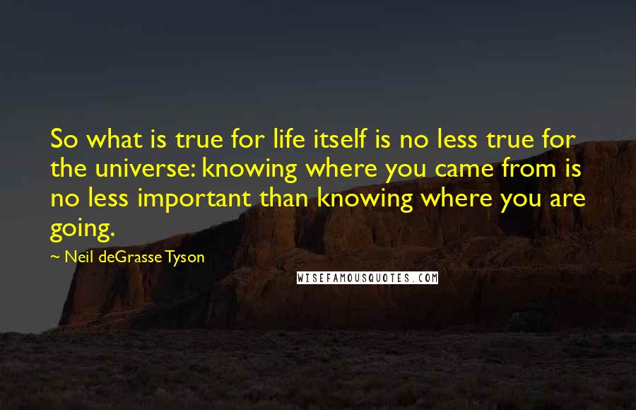 Neil DeGrasse Tyson Quotes: So what is true for life itself is no less true for the universe: knowing where you came from is no less important than knowing where you are going.