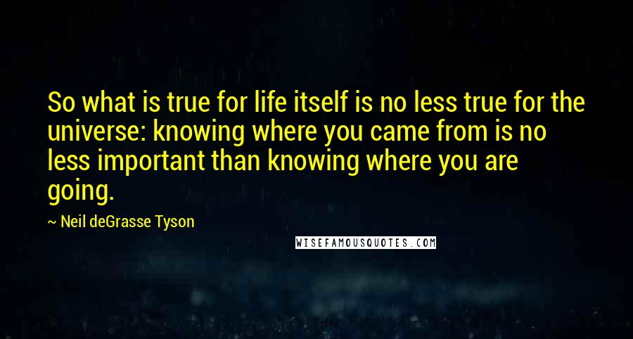 Neil DeGrasse Tyson Quotes: So what is true for life itself is no less true for the universe: knowing where you came from is no less important than knowing where you are going.