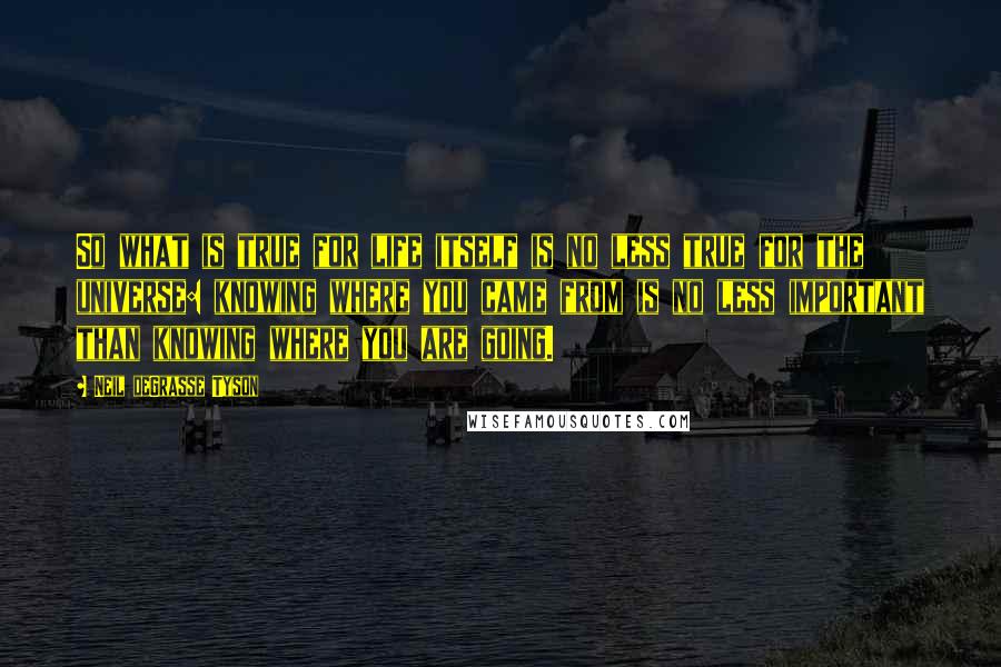 Neil DeGrasse Tyson Quotes: So what is true for life itself is no less true for the universe: knowing where you came from is no less important than knowing where you are going.