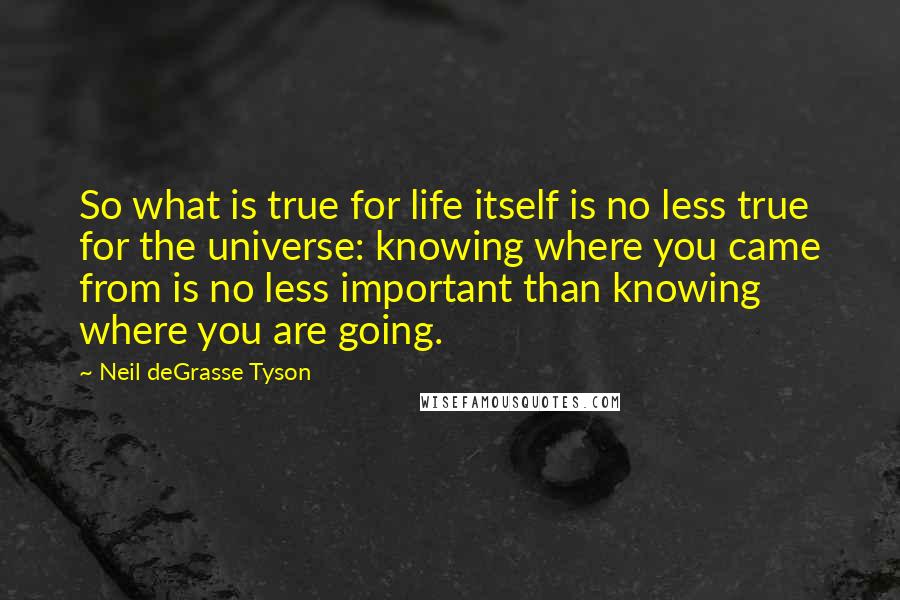 Neil DeGrasse Tyson Quotes: So what is true for life itself is no less true for the universe: knowing where you came from is no less important than knowing where you are going.