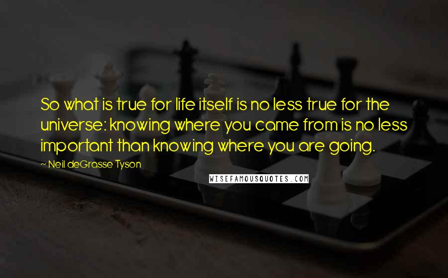 Neil DeGrasse Tyson Quotes: So what is true for life itself is no less true for the universe: knowing where you came from is no less important than knowing where you are going.